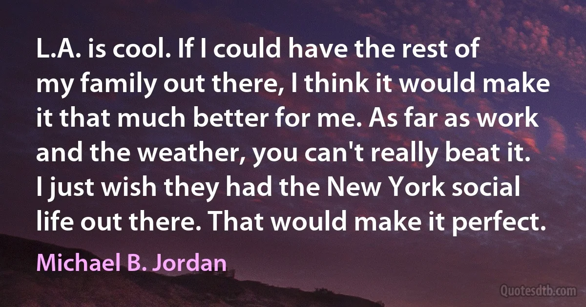 L.A. is cool. If I could have the rest of my family out there, I think it would make it that much better for me. As far as work and the weather, you can't really beat it. I just wish they had the New York social life out there. That would make it perfect. (Michael B. Jordan)