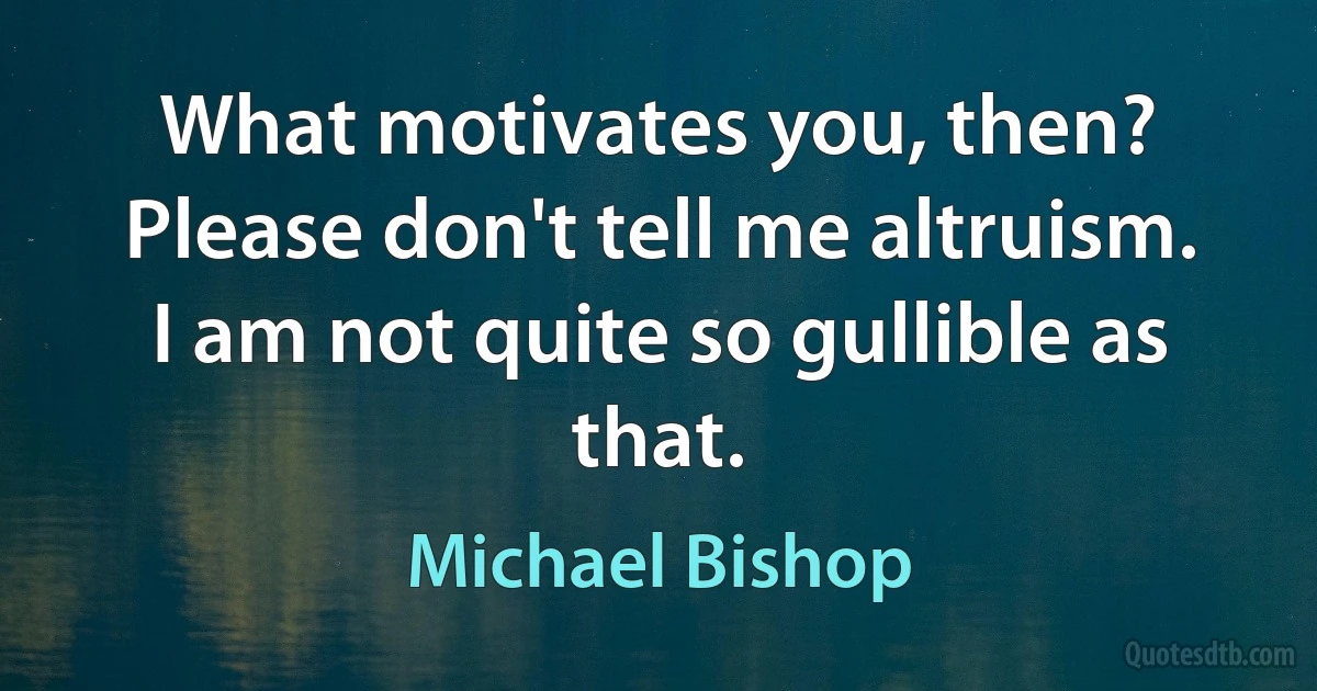 What motivates you, then? Please don't tell me altruism. I am not quite so gullible as that. (Michael Bishop)