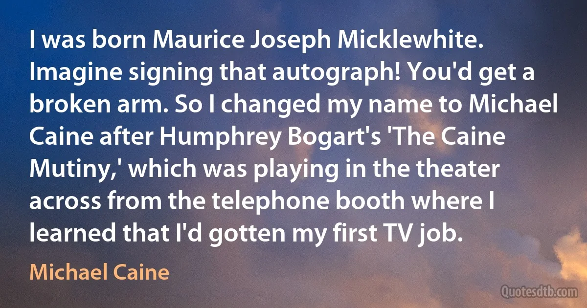 I was born Maurice Joseph Micklewhite. Imagine signing that autograph! You'd get a broken arm. So I changed my name to Michael Caine after Humphrey Bogart's 'The Caine Mutiny,' which was playing in the theater across from the telephone booth where I learned that I'd gotten my first TV job. (Michael Caine)