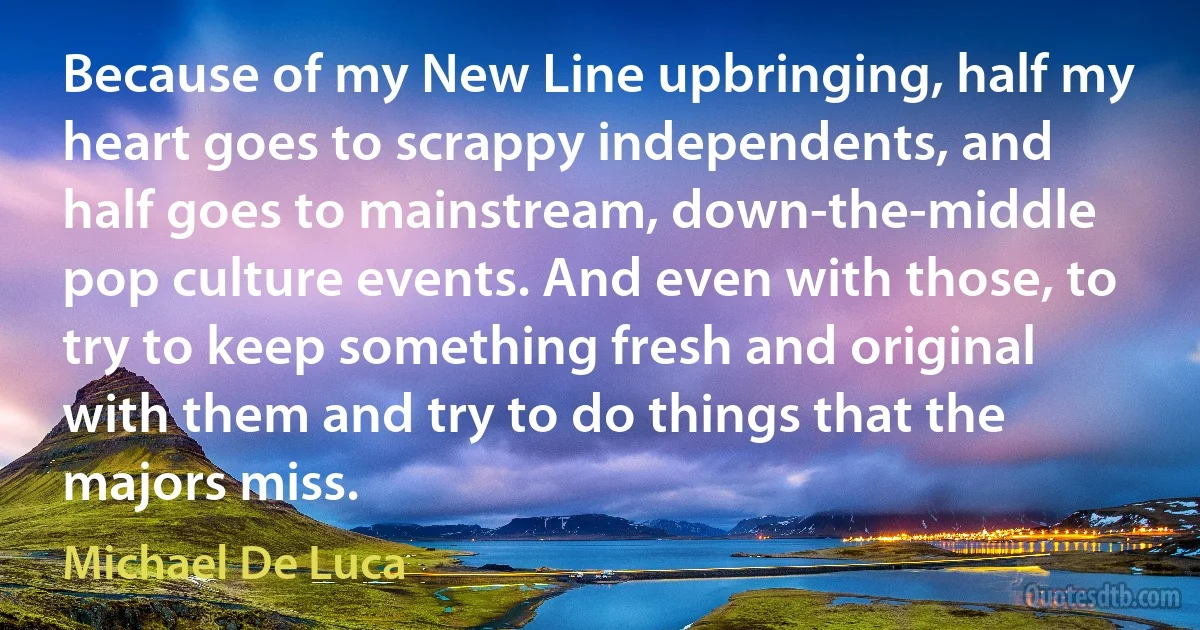 Because of my New Line upbringing, half my heart goes to scrappy independents, and half goes to mainstream, down-the-middle pop culture events. And even with those, to try to keep something fresh and original with them and try to do things that the majors miss. (Michael De Luca)