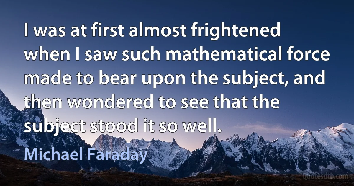 I was at first almost frightened when I saw such mathematical force made to bear upon the subject, and then wondered to see that the subject stood it so well. (Michael Faraday)