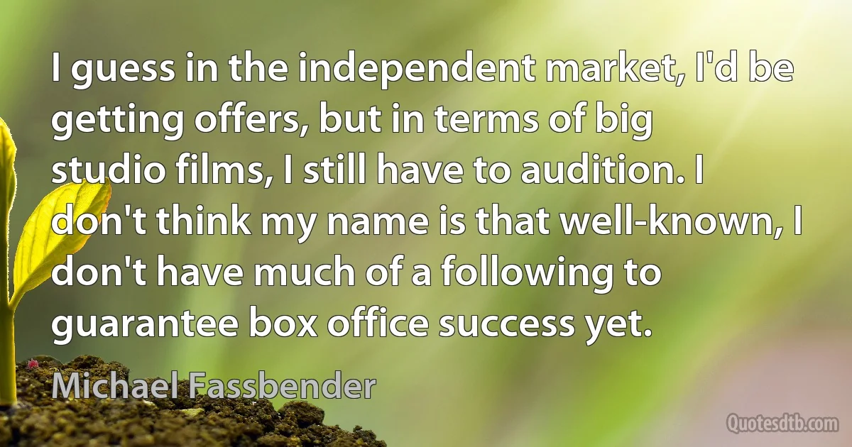 I guess in the independent market, I'd be getting offers, but in terms of big studio films, I still have to audition. I don't think my name is that well-known, I don't have much of a following to guarantee box office success yet. (Michael Fassbender)