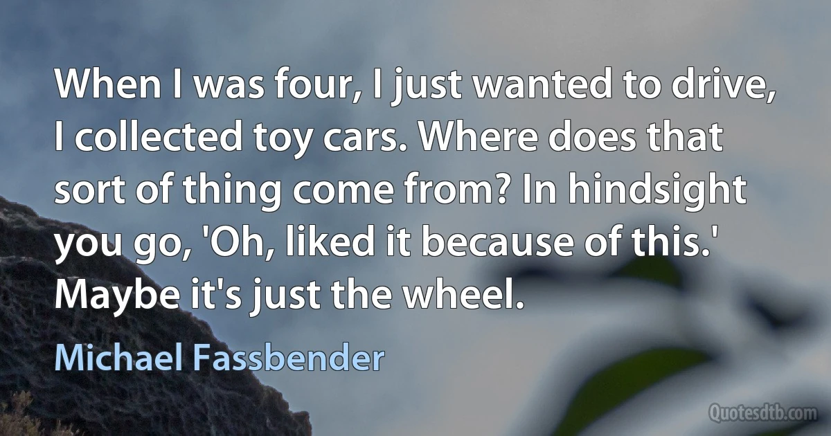 When I was four, I just wanted to drive, I collected toy cars. Where does that sort of thing come from? In hindsight you go, 'Oh, liked it because of this.' Maybe it's just the wheel. (Michael Fassbender)