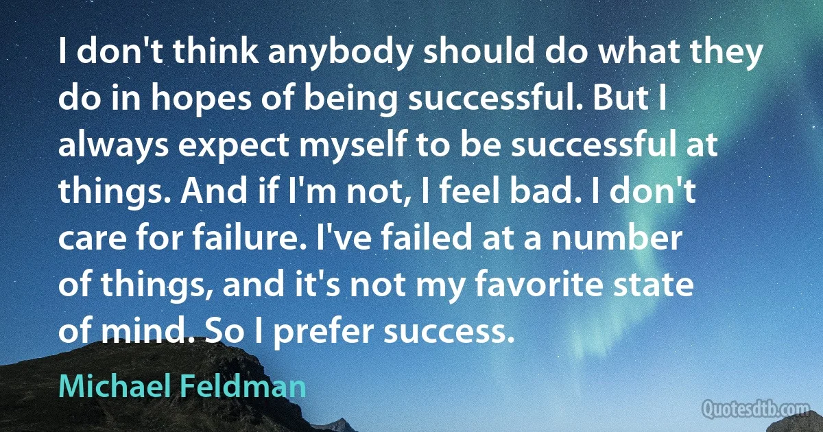 I don't think anybody should do what they do in hopes of being successful. But I always expect myself to be successful at things. And if I'm not, I feel bad. I don't care for failure. I've failed at a number of things, and it's not my favorite state of mind. So I prefer success. (Michael Feldman)