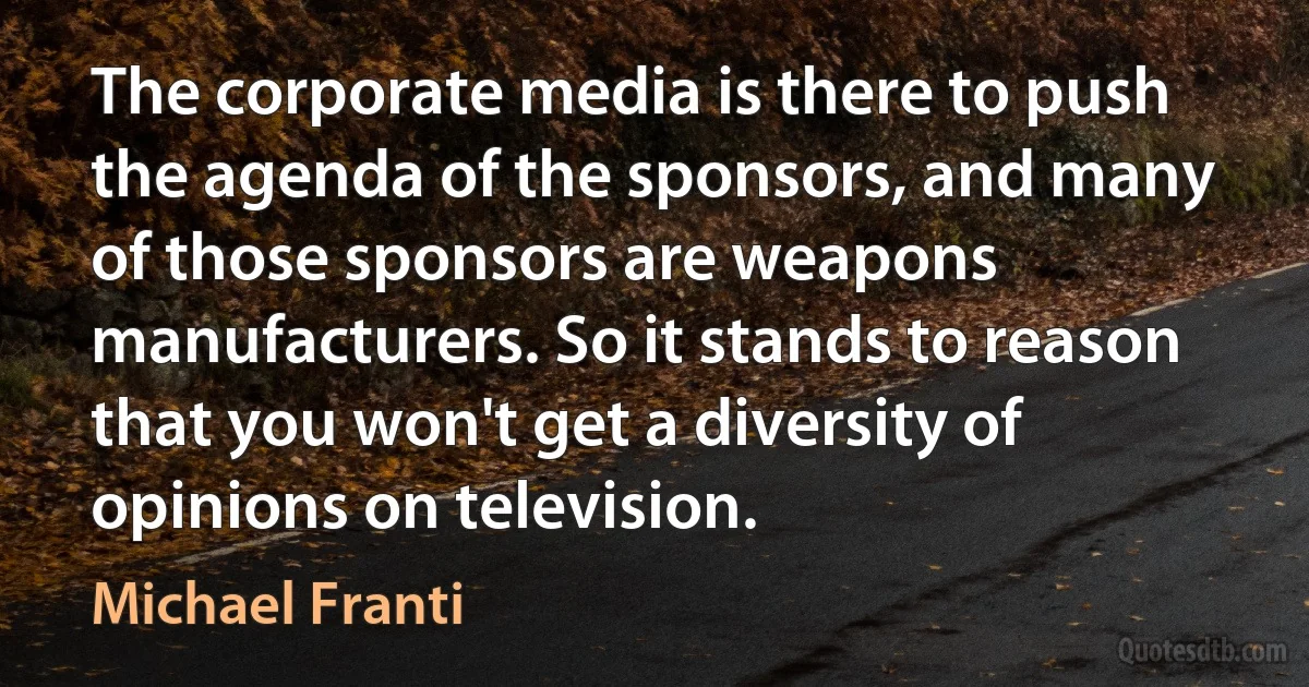 The corporate media is there to push the agenda of the sponsors, and many of those sponsors are weapons manufacturers. So it stands to reason that you won't get a diversity of opinions on television. (Michael Franti)