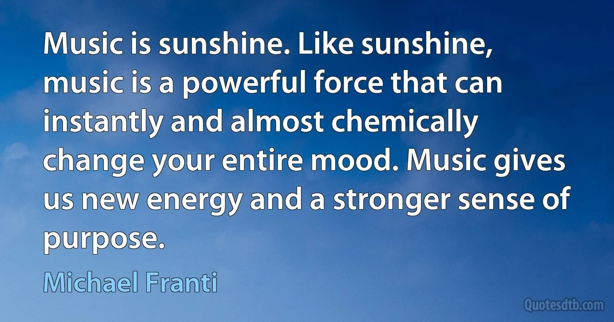 Music is sunshine. Like sunshine, music is a powerful force that can instantly and almost chemically change your entire mood. Music gives us new energy and a stronger sense of purpose. (Michael Franti)