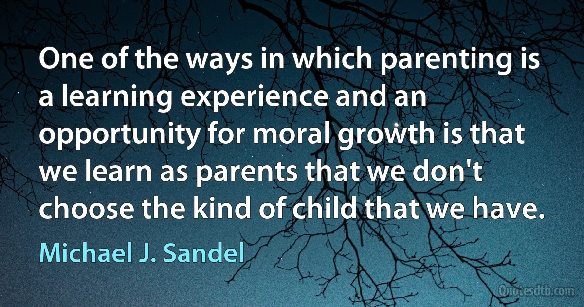 One of the ways in which parenting is a learning experience and an opportunity for moral growth is that we learn as parents that we don't choose the kind of child that we have. (Michael J. Sandel)