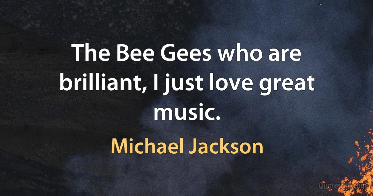 The Bee Gees who are brilliant, I just love great music. (Michael Jackson)