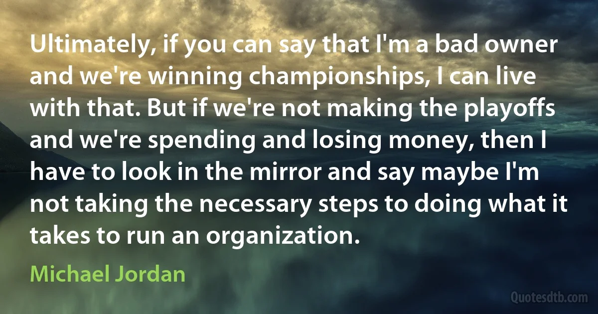 Ultimately, if you can say that I'm a bad owner and we're winning championships, I can live with that. But if we're not making the playoffs and we're spending and losing money, then I have to look in the mirror and say maybe I'm not taking the necessary steps to doing what it takes to run an organization. (Michael Jordan)