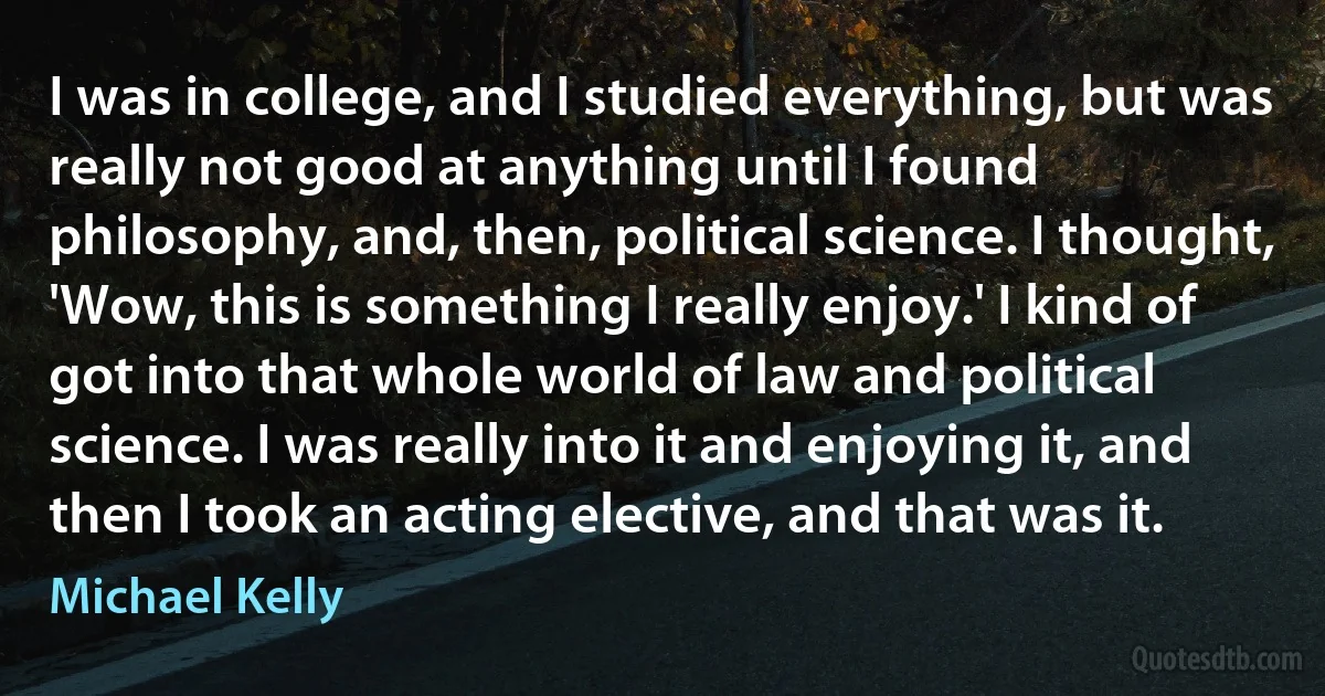 I was in college, and I studied everything, but was really not good at anything until I found philosophy, and, then, political science. I thought, 'Wow, this is something I really enjoy.' I kind of got into that whole world of law and political science. I was really into it and enjoying it, and then I took an acting elective, and that was it. (Michael Kelly)