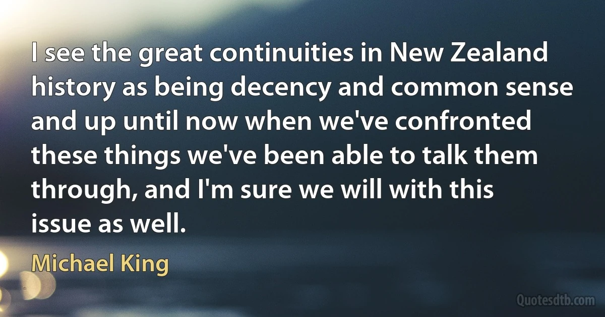 I see the great continuities in New Zealand history as being decency and common sense and up until now when we've confronted these things we've been able to talk them through, and I'm sure we will with this issue as well. (Michael King)