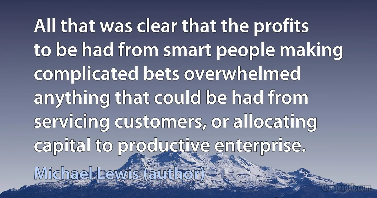 All that was clear that the profits to be had from smart people making complicated bets overwhelmed anything that could be had from servicing customers, or allocating capital to productive enterprise. (Michael Lewis (author))