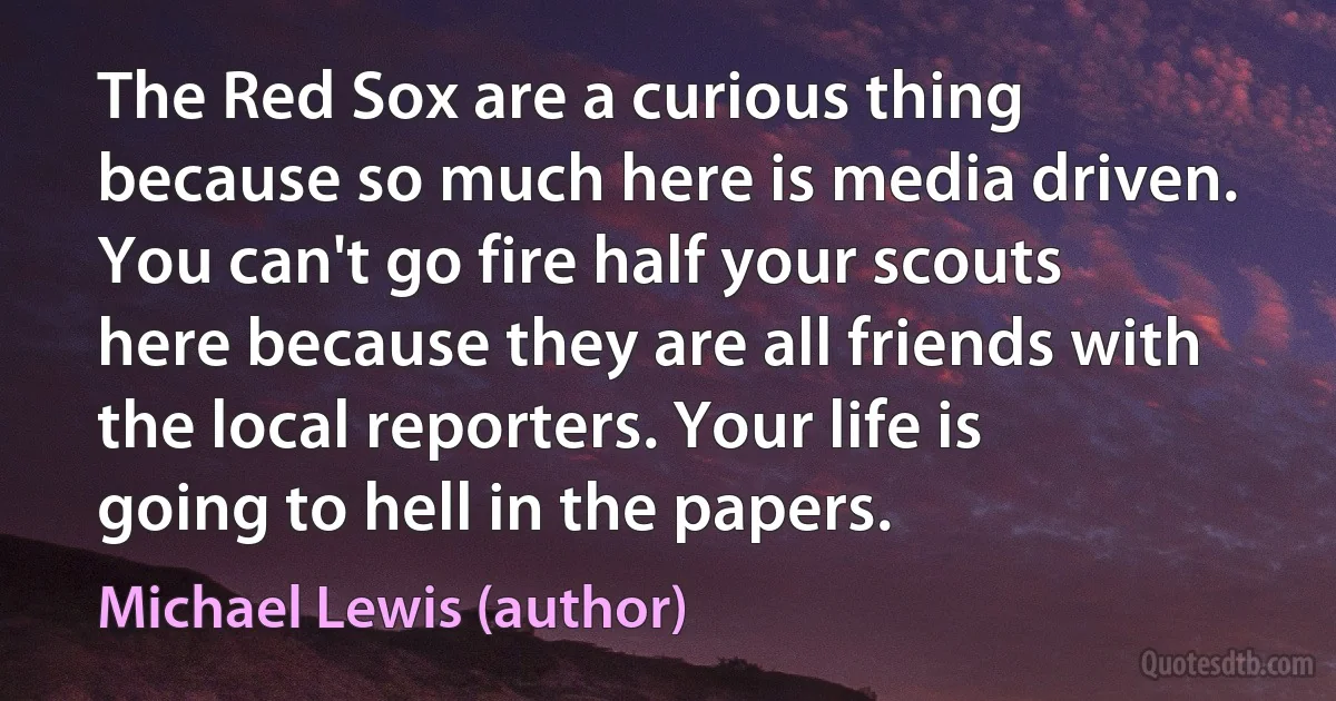 The Red Sox are a curious thing because so much here is media driven. You can't go fire half your scouts here because they are all friends with the local reporters. Your life is going to hell in the papers. (Michael Lewis (author))