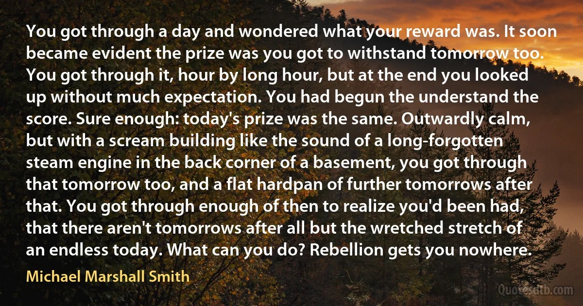 You got through a day and wondered what your reward was. It soon became evident the prize was you got to withstand tomorrow too. You got through it, hour by long hour, but at the end you looked up without much expectation. You had begun the understand the score. Sure enough: today's prize was the same. Outwardly calm, but with a scream building like the sound of a long-forgotten steam engine in the back corner of a basement, you got through that tomorrow too, and a flat hardpan of further tomorrows after that. You got through enough of then to realize you'd been had, that there aren't tomorrows after all but the wretched stretch of an endless today. What can you do? Rebellion gets you nowhere. (Michael Marshall Smith)