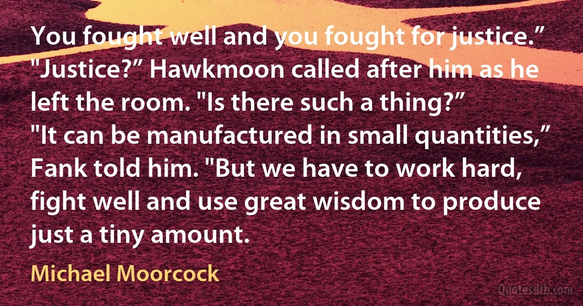 You fought well and you fought for justice.”
"Justice?” Hawkmoon called after him as he left the room. "Is there such a thing?”
"It can be manufactured in small quantities,” Fank told him. "But we have to work hard, fight well and use great wisdom to produce just a tiny amount. (Michael Moorcock)