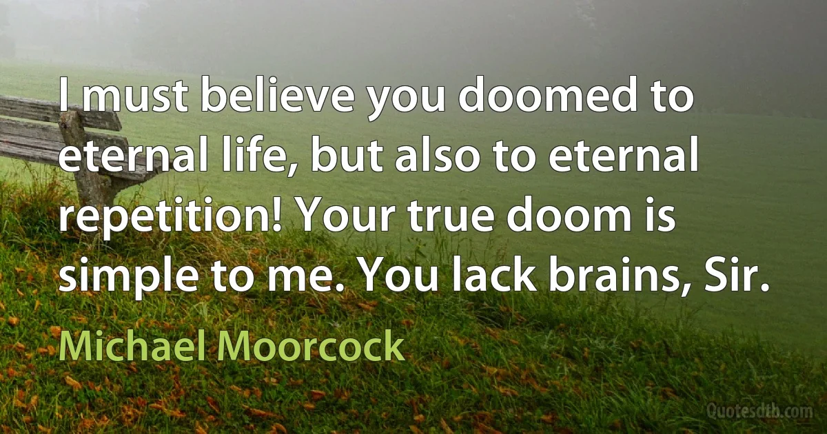 I must believe you doomed to eternal life, but also to eternal repetition! Your true doom is simple to me. You lack brains, Sir. (Michael Moorcock)