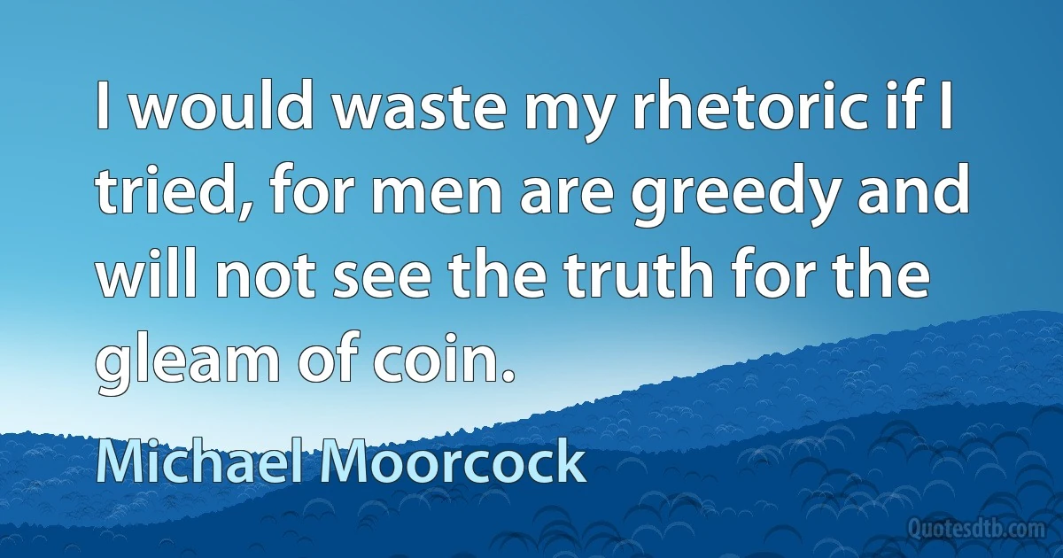 I would waste my rhetoric if I tried, for men are greedy and will not see the truth for the gleam of coin. (Michael Moorcock)