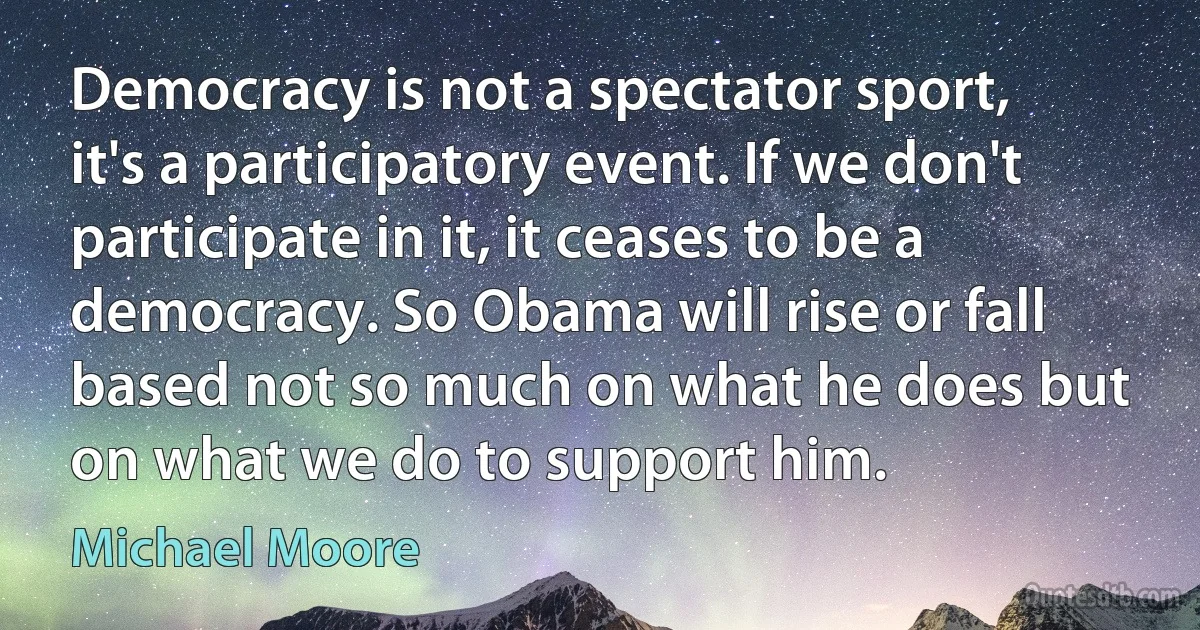 Democracy is not a spectator sport, it's a participatory event. If we don't participate in it, it ceases to be a democracy. So Obama will rise or fall based not so much on what he does but on what we do to support him. (Michael Moore)