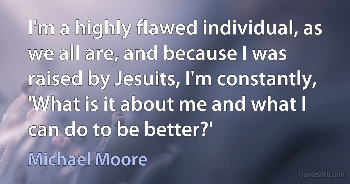 I'm a highly flawed individual, as we all are, and because I was raised by Jesuits, I'm constantly, 'What is it about me and what I can do to be better?' (Michael Moore)