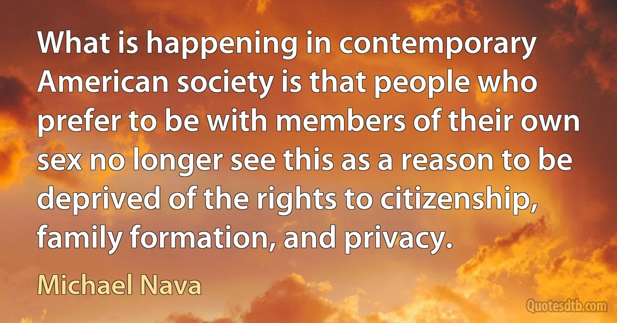 What is happening in contemporary American society is that people who prefer to be with members of their own sex no longer see this as a reason to be deprived of the rights to citizenship, family formation, and privacy. (Michael Nava)