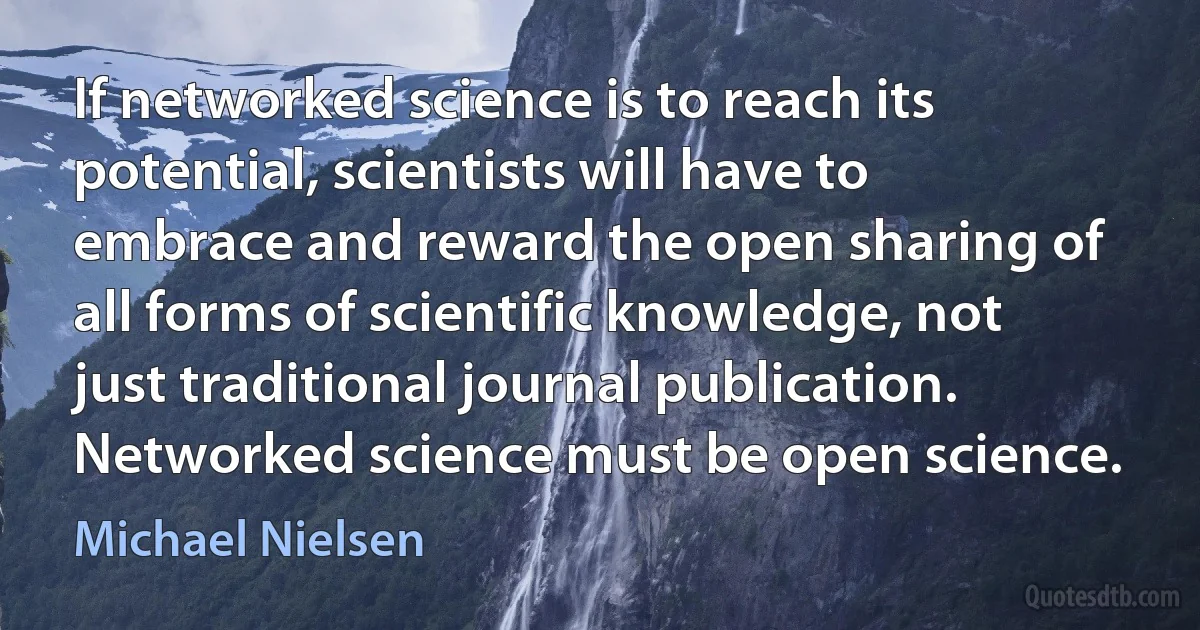 If networked science is to reach its potential, scientists will have to embrace and reward the open sharing of all forms of scientific knowledge, not just traditional journal publication. Networked science must be open science. (Michael Nielsen)