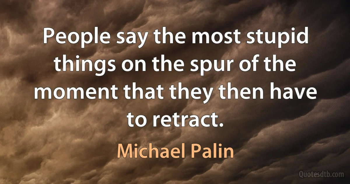 People say the most stupid things on the spur of the moment that they then have to retract. (Michael Palin)