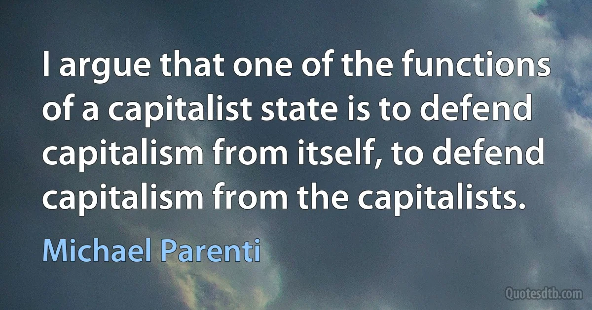 I argue that one of the functions of a capitalist state is to defend capitalism from itself, to defend capitalism from the capitalists. (Michael Parenti)