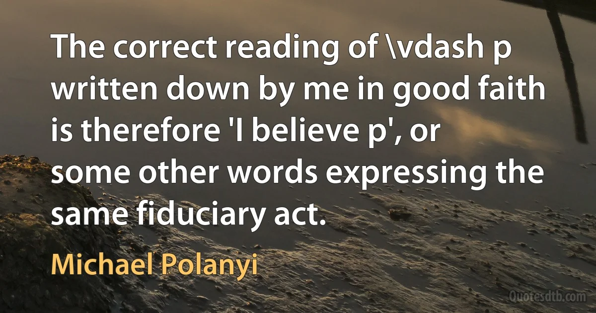 The correct reading of \vdash p written down by me in good faith is therefore 'I believe p', or some other words expressing the same fiduciary act. (Michael Polanyi)