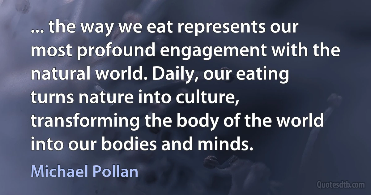 ... the way we eat represents our most profound engagement with the natural world. Daily, our eating turns nature into culture, transforming the body of the world into our bodies and minds. (Michael Pollan)