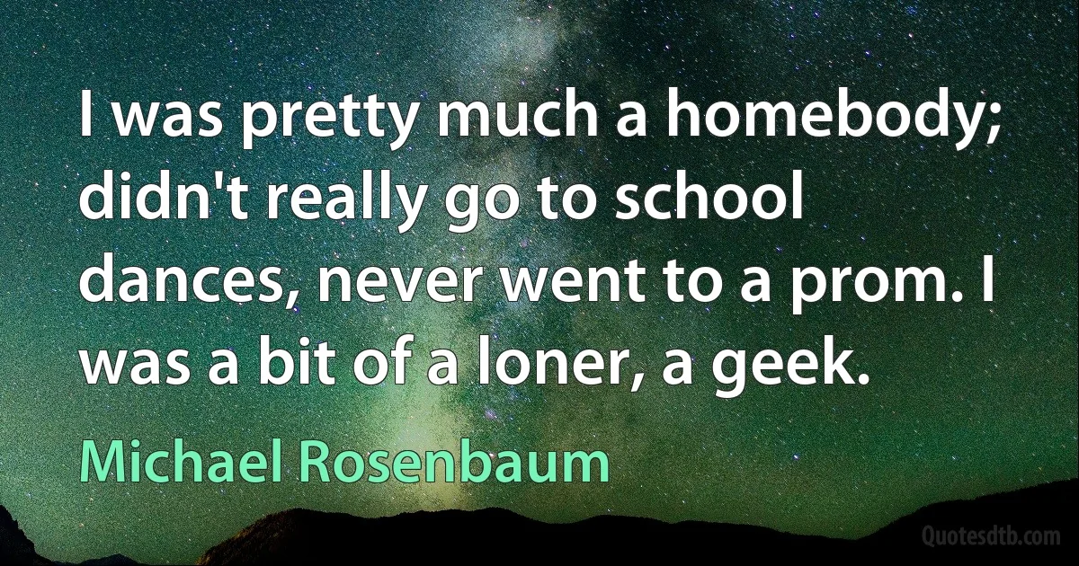 I was pretty much a homebody; didn't really go to school dances, never went to a prom. I was a bit of a loner, a geek. (Michael Rosenbaum)