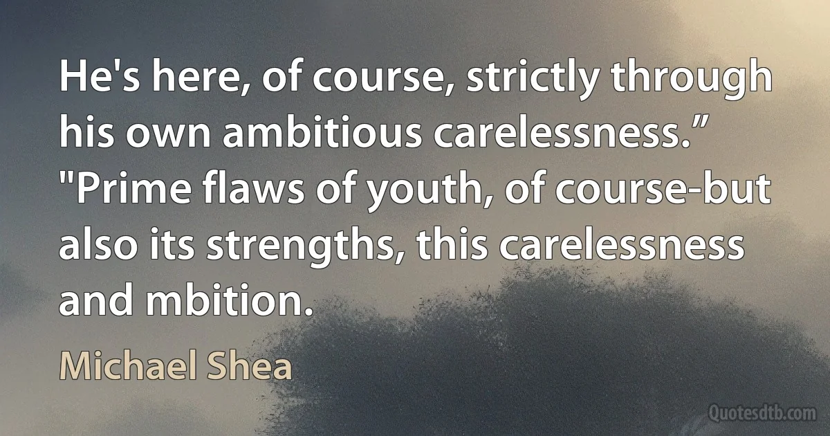 He's here, of course, strictly through his own ambitious carelessness.”
"Prime flaws of youth, of course-but also its strengths, this carelessness and mbition. (Michael Shea)