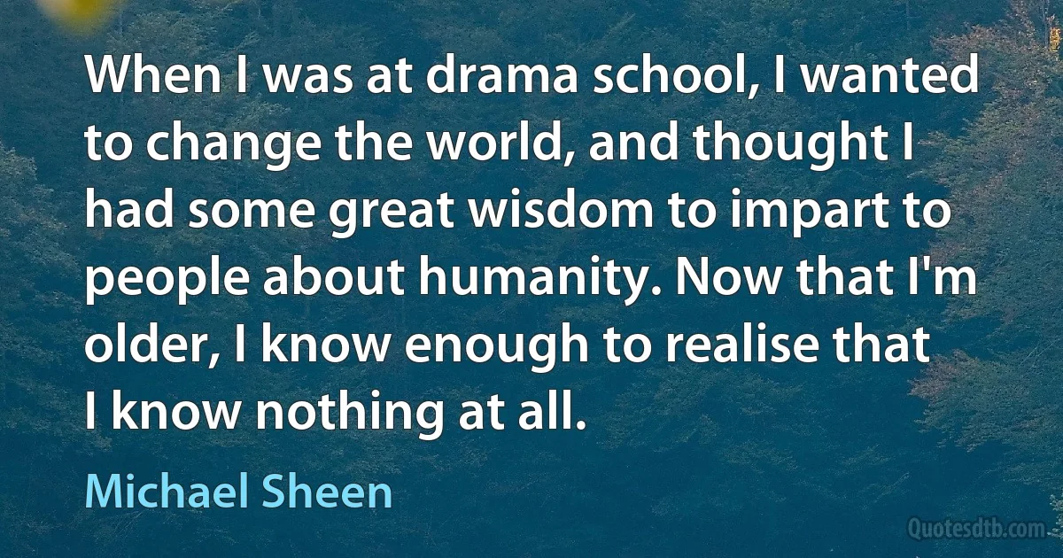 When I was at drama school, I wanted to change the world, and thought I had some great wisdom to impart to people about humanity. Now that I'm older, I know enough to realise that I know nothing at all. (Michael Sheen)