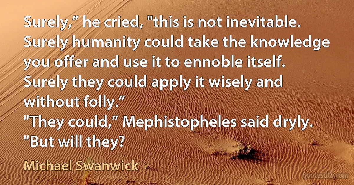 Surely,” he cried, "this is not inevitable. Surely humanity could take the knowledge you offer and use it to ennoble itself. Surely they could apply it wisely and without folly.”
"They could,” Mephistopheles said dryly. "But will they? (Michael Swanwick)