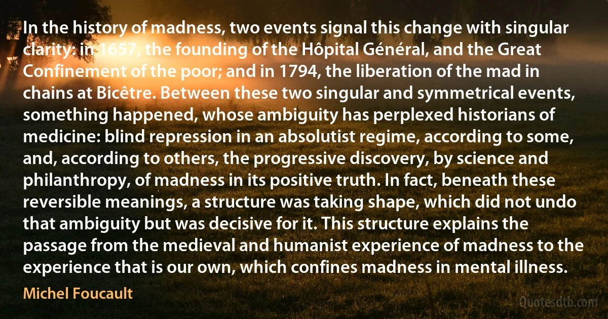 In the history of madness, two events signal this change with singular clarity: in 1657, the founding of the Hôpital Général, and the Great Confinement of the poor; and in 1794, the liberation of the mad in chains at Bicêtre. Between these two singular and symmetrical events, something happened, whose ambiguity has perplexed historians of medicine: blind repression in an absolutist regime, according to some, and, according to others, the progressive discovery, by science and philanthropy, of madness in its positive truth. In fact, beneath these reversible meanings, a structure was taking shape, which did not undo that ambiguity but was decisive for it. This structure explains the passage from the medieval and humanist experience of madness to the experience that is our own, which confines madness in mental illness. (Michel Foucault)