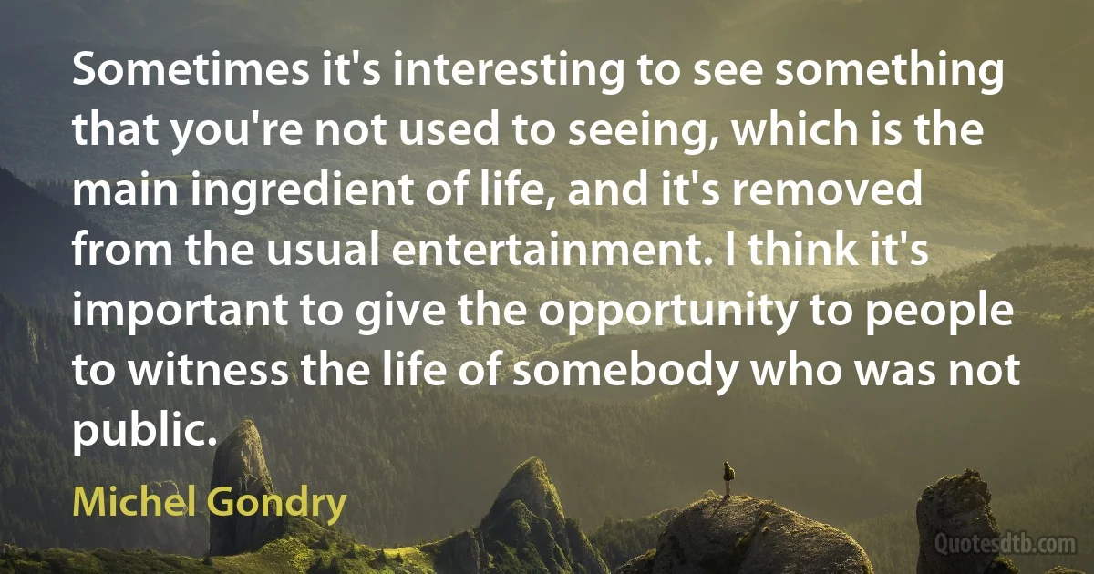 Sometimes it's interesting to see something that you're not used to seeing, which is the main ingredient of life, and it's removed from the usual entertainment. I think it's important to give the opportunity to people to witness the life of somebody who was not public. (Michel Gondry)