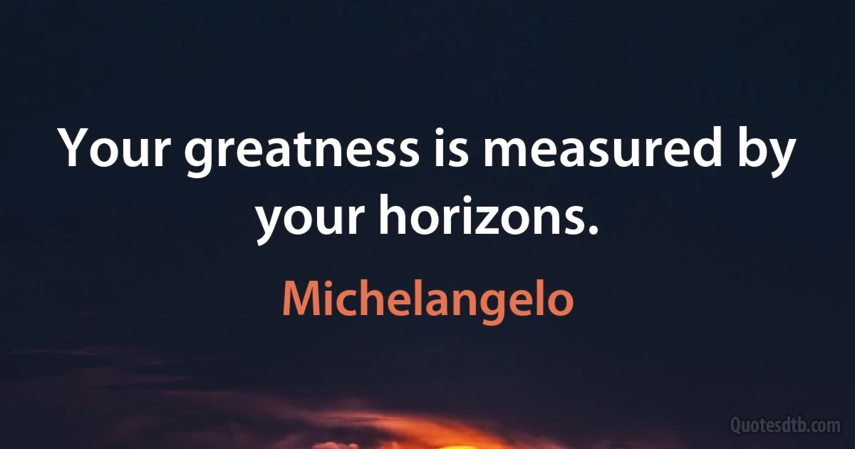 Your greatness is measured by your horizons. (Michelangelo)