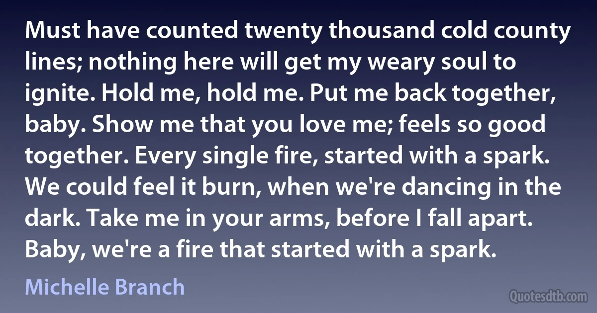 Must have counted twenty thousand cold county lines; nothing here will get my weary soul to ignite. Hold me, hold me. Put me back together, baby. Show me that you love me; feels so good together. Every single fire, started with a spark. We could feel it burn, when we're dancing in the dark. Take me in your arms, before I fall apart. Baby, we're a fire that started with a spark. (Michelle Branch)
