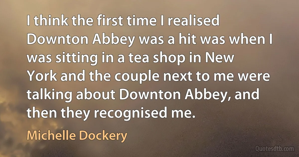 I think the first time I realised Downton Abbey was a hit was when I was sitting in a tea shop in New York and the couple next to me were talking about Downton Abbey, and then they recognised me. (Michelle Dockery)