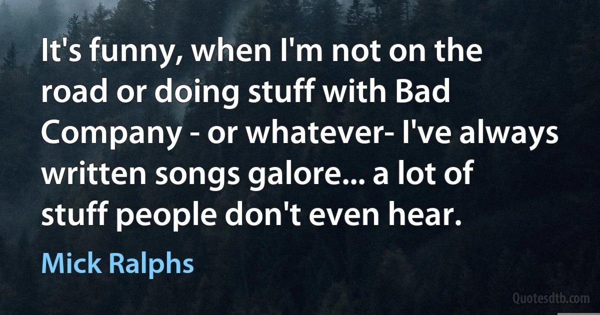 It's funny, when I'm not on the road or doing stuff with Bad Company - or whatever- I've always written songs galore... a lot of stuff people don't even hear. (Mick Ralphs)