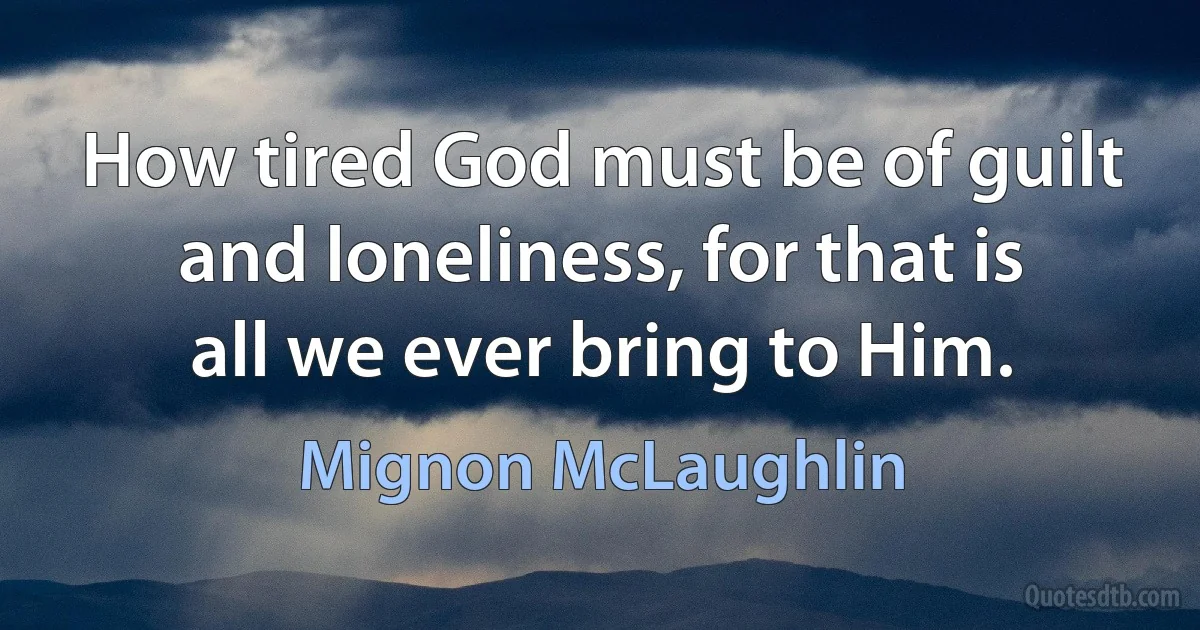 How tired God must be of guilt and loneliness, for that is all we ever bring to Him. (Mignon McLaughlin)