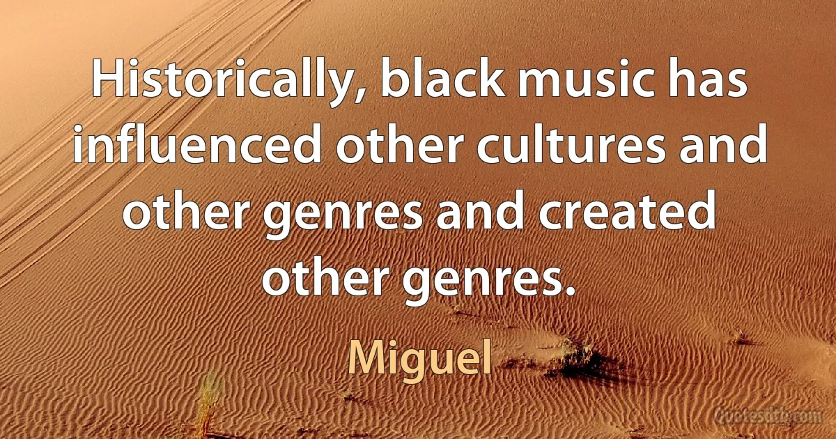 Historically, black music has influenced other cultures and other genres and created other genres. (Miguel)