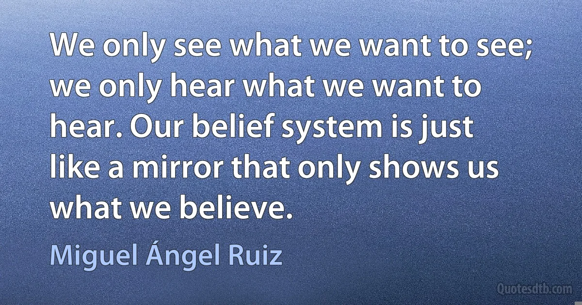 We only see what we want to see; we only hear what we want to hear. Our belief system is just like a mirror that only shows us what we believe. (Miguel Ángel Ruiz)