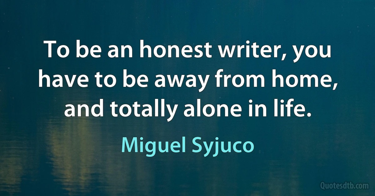 To be an honest writer, you have to be away from home, and totally alone in life. (Miguel Syjuco)