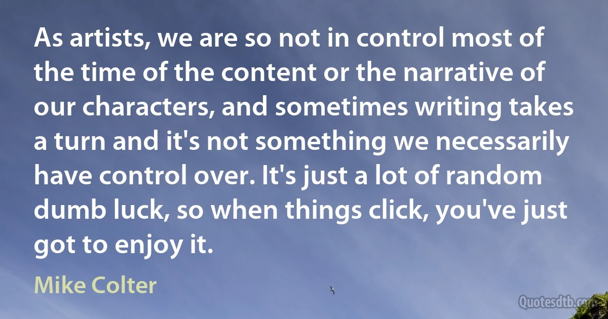 As artists, we are so not in control most of the time of the content or the narrative of our characters, and sometimes writing takes a turn and it's not something we necessarily have control over. It's just a lot of random dumb luck, so when things click, you've just got to enjoy it. (Mike Colter)