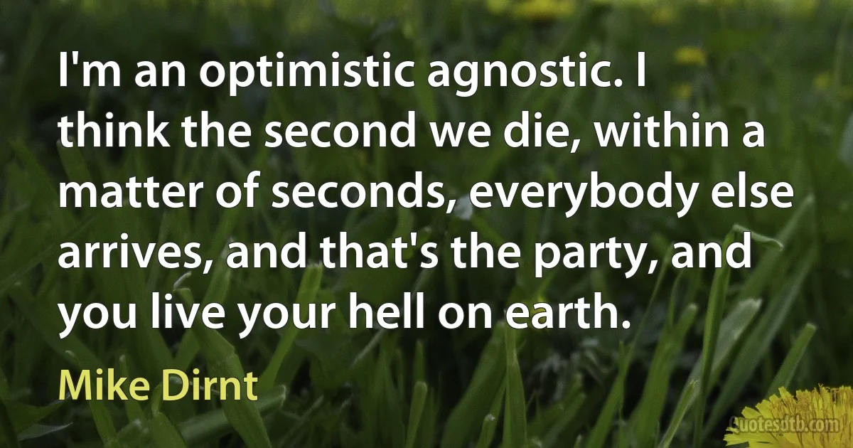 I'm an optimistic agnostic. I think the second we die, within a matter of seconds, everybody else arrives, and that's the party, and you live your hell on earth. (Mike Dirnt)