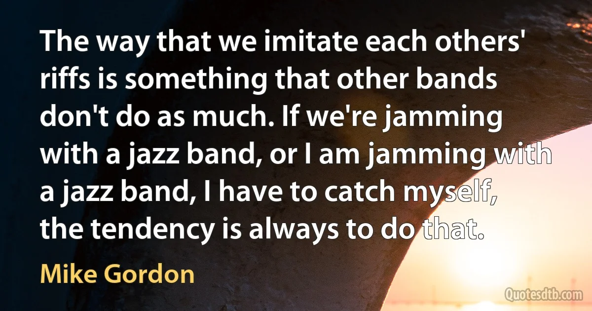 The way that we imitate each others' riffs is something that other bands don't do as much. If we're jamming with a jazz band, or I am jamming with a jazz band, I have to catch myself, the tendency is always to do that. (Mike Gordon)