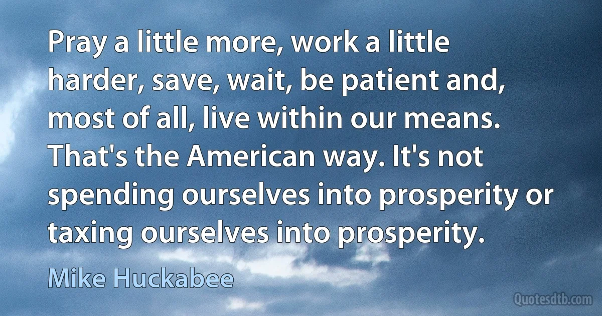 Pray a little more, work a little harder, save, wait, be patient and, most of all, live within our means. That's the American way. It's not spending ourselves into prosperity or taxing ourselves into prosperity. (Mike Huckabee)