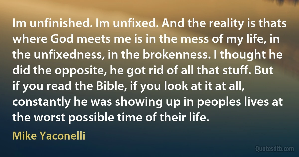 Im unfinished. Im unfixed. And the reality is thats where God meets me is in the mess of my life, in the unfixedness, in the brokenness. I thought he did the opposite, he got rid of all that stuff. But if you read the Bible, if you look at it at all, constantly he was showing up in peoples lives at the worst possible time of their life. (Mike Yaconelli)