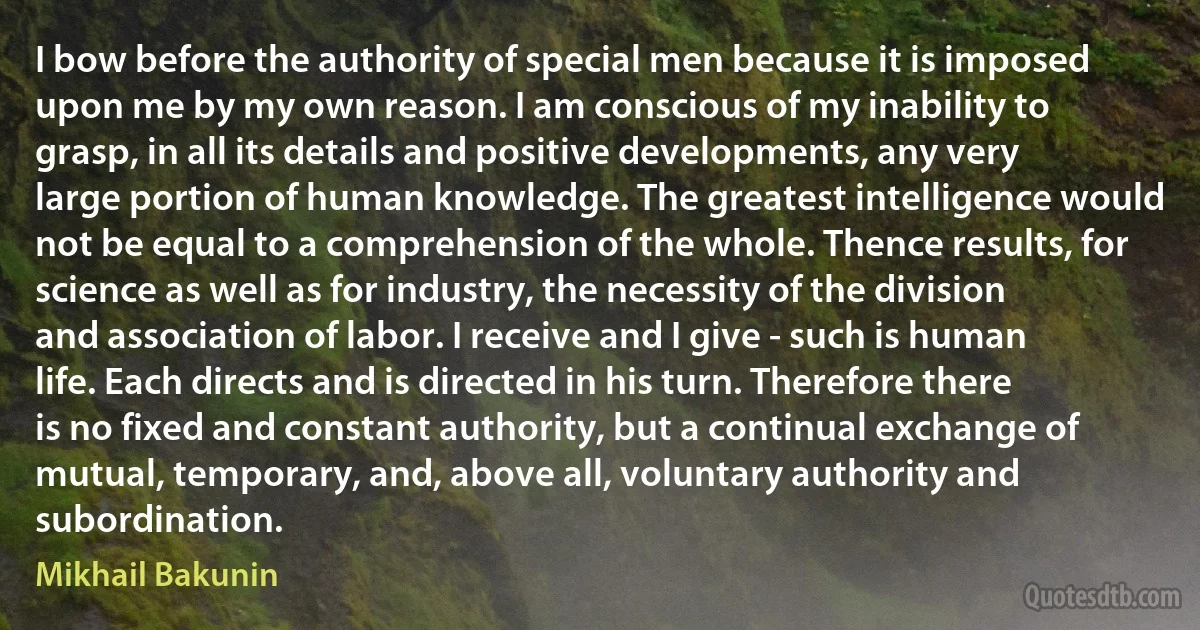 I bow before the authority of special men because it is imposed upon me by my own reason. I am conscious of my inability to grasp, in all its details and positive developments, any very large portion of human knowledge. The greatest intelligence would not be equal to a comprehension of the whole. Thence results, for science as well as for industry, the necessity of the division and association of labor. I receive and I give - such is human life. Each directs and is directed in his turn. Therefore there is no fixed and constant authority, but a continual exchange of mutual, temporary, and, above all, voluntary authority and subordination. (Mikhail Bakunin)