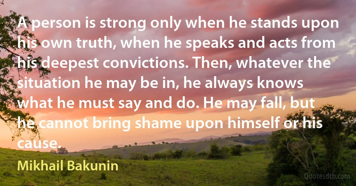 A person is strong only when he stands upon his own truth, when he speaks and acts from his deepest convictions. Then, whatever the situation he may be in, he always knows what he must say and do. He may fall, but he cannot bring shame upon himself or his cause. (Mikhail Bakunin)